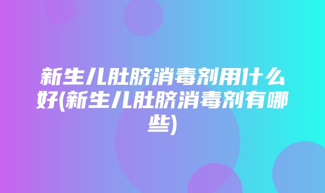 新生儿肚脐消毒剂用什么好(新生儿肚脐消毒剂有哪些)