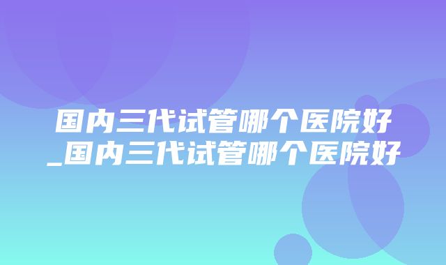 国内三代试管哪个医院好_国内三代试管哪个医院好