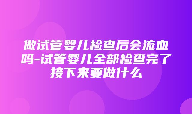 做试管婴儿检查后会流血吗-试管婴儿全部检查完了接下来要做什么