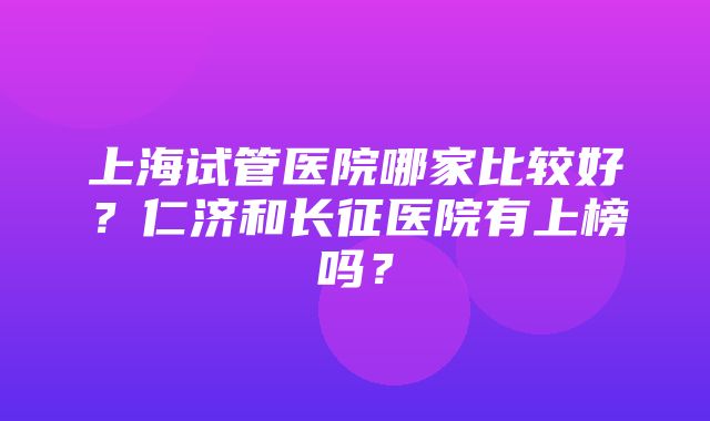 上海试管医院哪家比较好？仁济和长征医院有上榜吗？