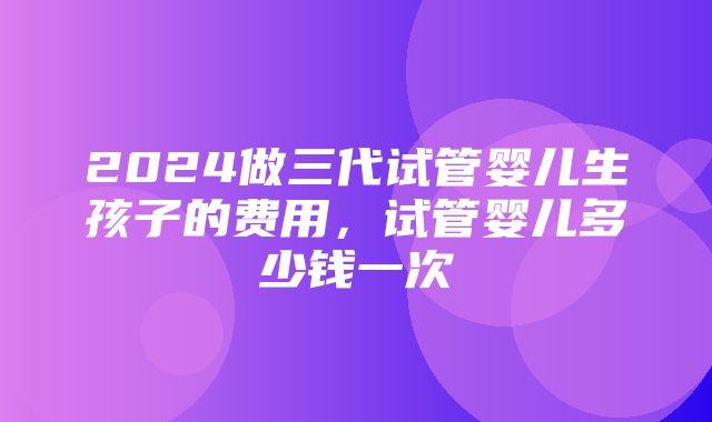 2024做三代试管婴儿生孩子的费用，试管婴儿多少钱一次