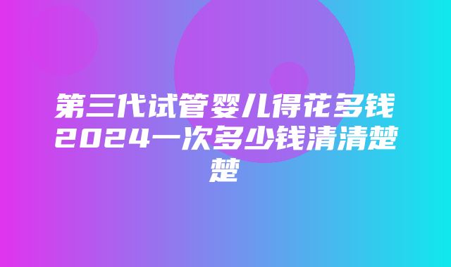 第三代试管婴儿得花多钱2024一次多少钱清清楚楚