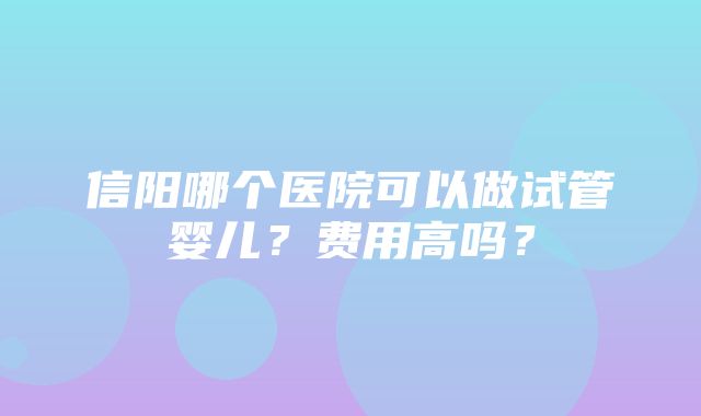 信阳哪个医院可以做试管婴儿？费用高吗？