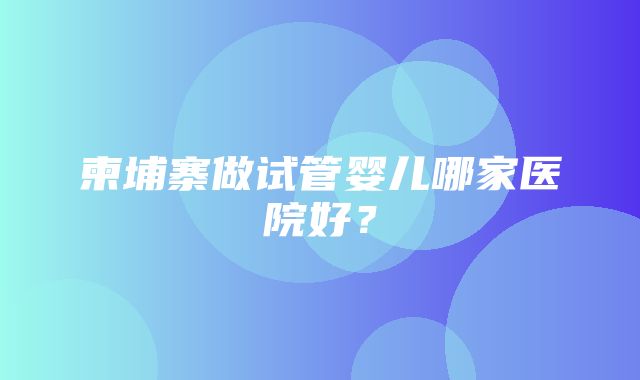 柬埔寨做试管婴儿哪家医院好？