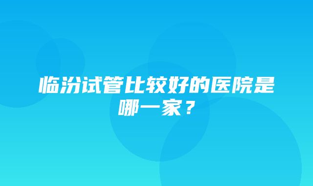 临汾试管比较好的医院是哪一家？