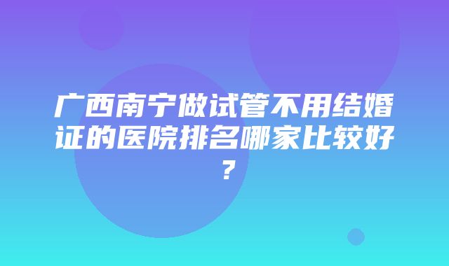 广西南宁做试管不用结婚证的医院排名哪家比较好？