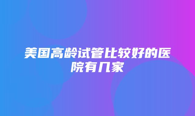 美国高龄试管比较好的医院有几家