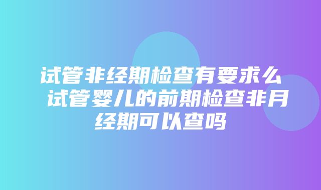 试管非经期检查有要求么 试管婴儿的前期检查非月经期可以查吗