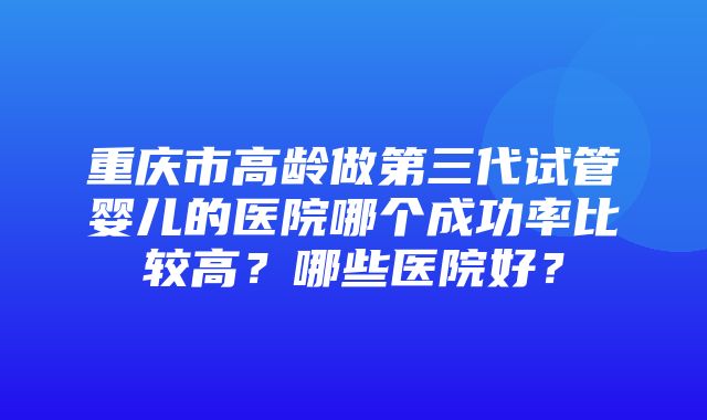 重庆市高龄做第三代试管婴儿的医院哪个成功率比较高？哪些医院好？