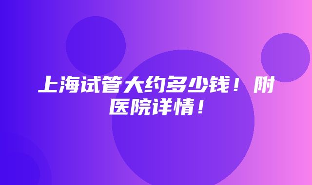 上海试管大约多少钱！附医院详情！