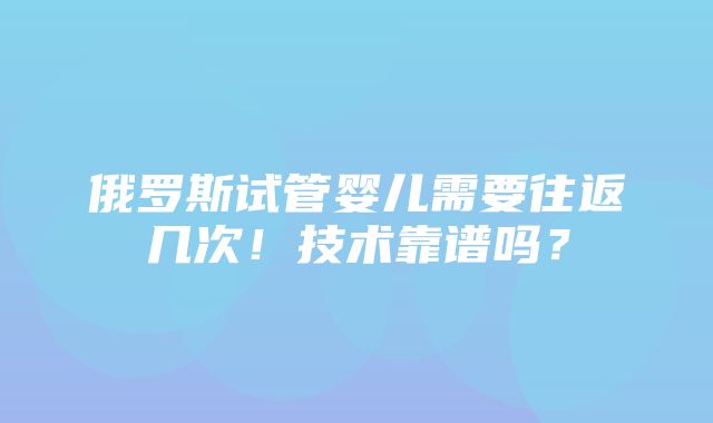 俄罗斯试管婴儿需要往返几次！技术靠谱吗？