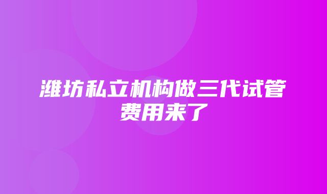 潍坊私立机构做三代试管费用来了