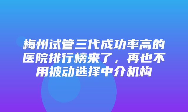 梅州试管三代成功率高的医院排行榜来了，再也不用被动选择中介机构