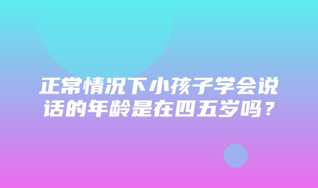 正常情况下小孩子学会说话的年龄是在四五岁吗？