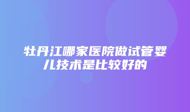 牡丹江哪家医院做试管婴儿技术是比较好的