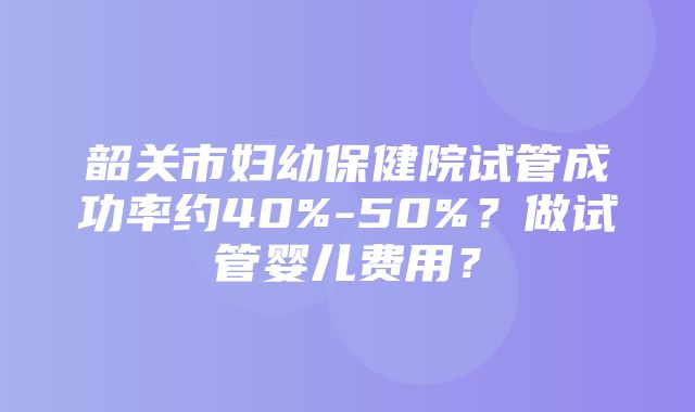 韶关市妇幼保健院试管成功率约40%-50%？做试管婴儿费用？