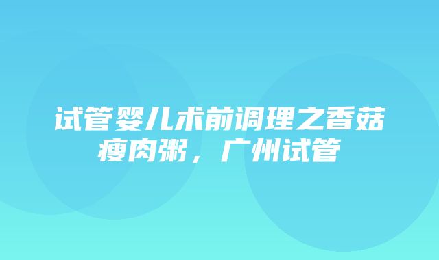 试管婴儿术前调理之香菇瘦肉粥，广州试管