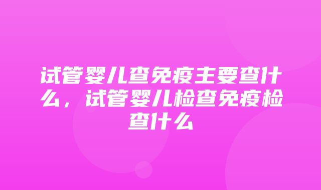 试管婴儿查免疫主要查什么，试管婴儿检查免疫检查什么