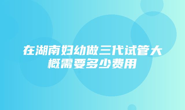 在湖南妇幼做三代试管大概需要多少费用