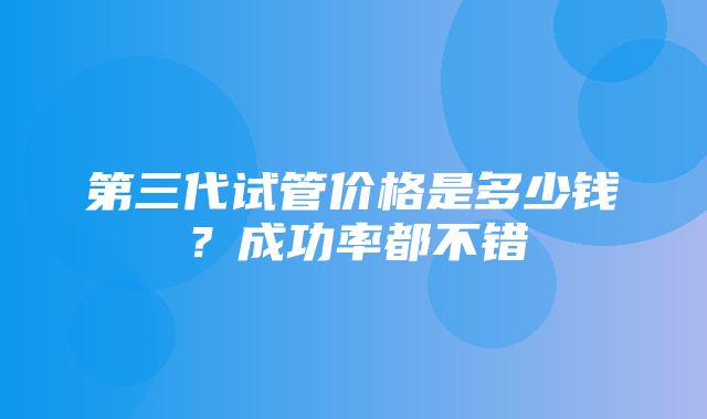 第三代试管价格是多少钱？成功率都不错