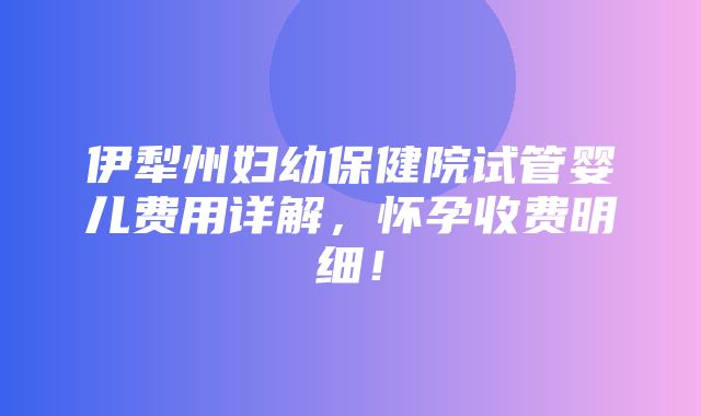 伊犁州妇幼保健院试管婴儿费用详解，怀孕收费明细！