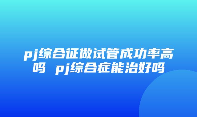 pj综合征做试管成功率高吗 pj综合症能治好吗