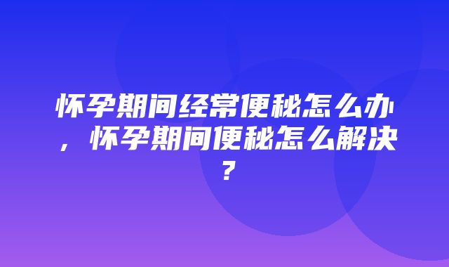 怀孕期间经常便秘怎么办，怀孕期间便秘怎么解决？