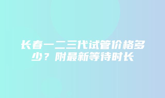 长春一二三代试管价格多少？附最新等待时长