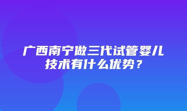 广西南宁做三代试管婴儿技术有什么优势？