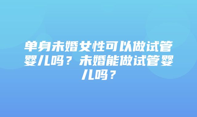 单身未婚女性可以做试管婴儿吗？未婚能做试管婴儿吗？