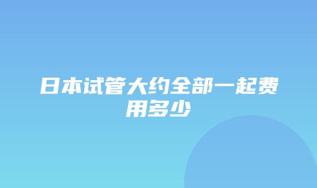 日本试管大约全部一起费用多少