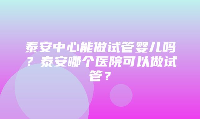 泰安中心能做试管婴儿吗？泰安哪个医院可以做试管？