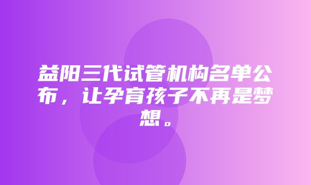 益阳三代试管机构名单公布，让孕育孩子不再是梦想。