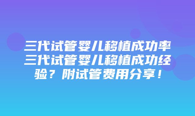 三代试管婴儿移植成功率三代试管婴儿移植成功经验？附试管费用分享！