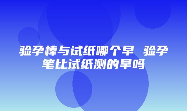 验孕棒与试纸哪个早 验孕笔比试纸测的早吗