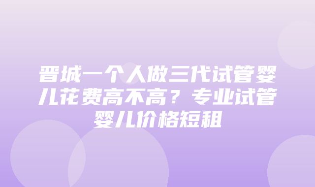 晋城一个人做三代试管婴儿花费高不高？专业试管婴儿价格短租