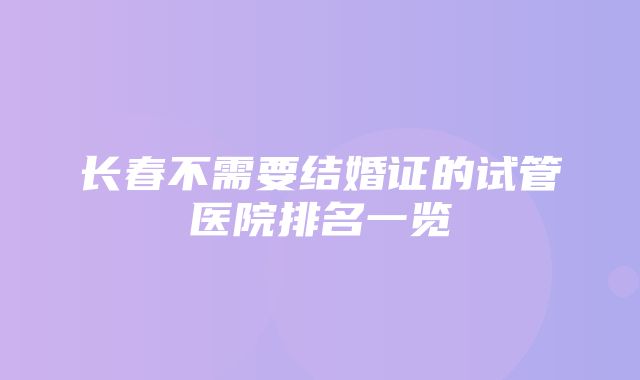 长春不需要结婚证的试管医院排名一览