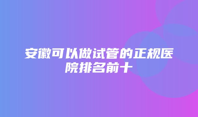 安徽可以做试管的正规医院排名前十