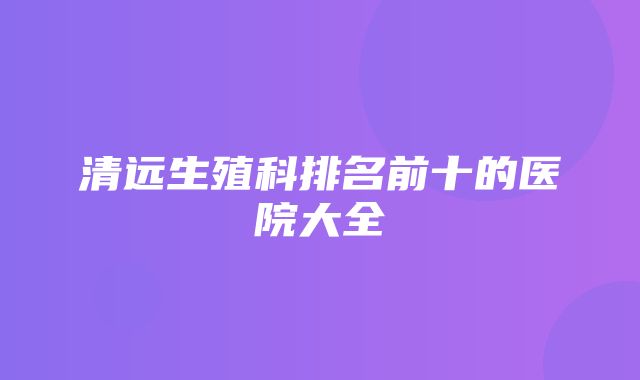 清远生殖科排名前十的医院大全