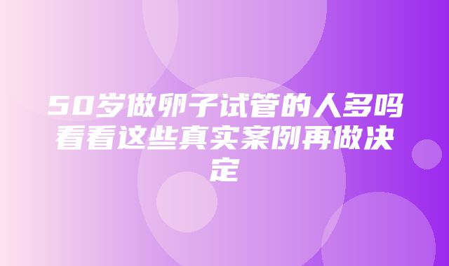 50岁做卵子试管的人多吗看看这些真实案例再做决定