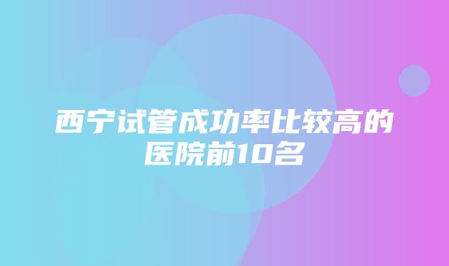 西宁试管成功率比较高的医院前10名