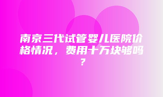 南京三代试管婴儿医院价格情况，费用十万块够吗？