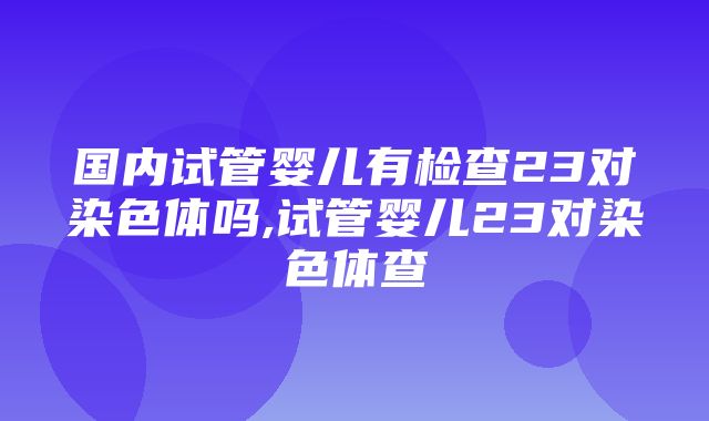 国内试管婴儿有检查23对染色体吗,试管婴儿23对染色体查