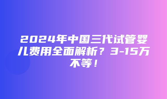 2024年中国三代试管婴儿费用全面解析？3-15万不等！