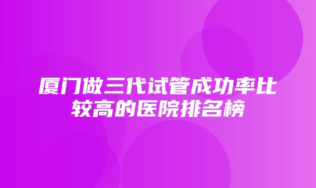 厦门做三代试管成功率比较高的医院排名榜