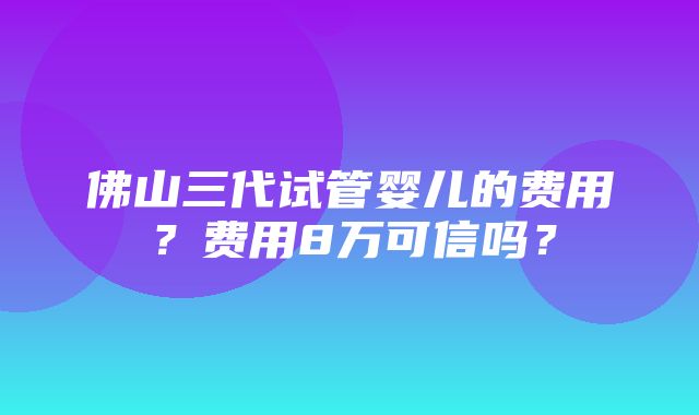 佛山三代试管婴儿的费用？费用8万可信吗？