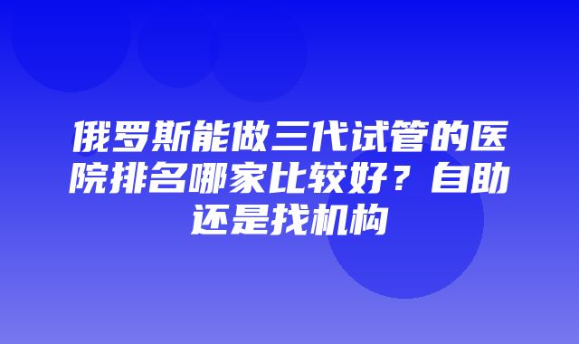 俄罗斯能做三代试管的医院排名哪家比较好？自助还是找机构