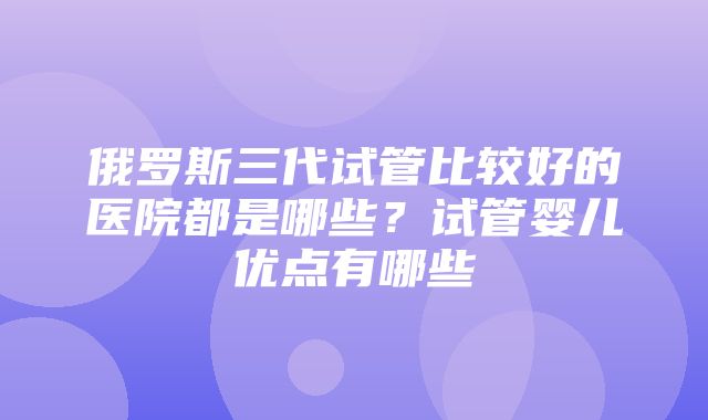 俄罗斯三代试管比较好的医院都是哪些？试管婴儿优点有哪些