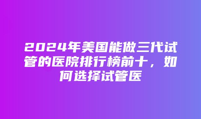 2024年美国能做三代试管的医院排行榜前十，如何选择试管医