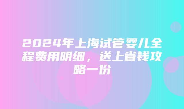 2024年上海试管婴儿全程费用明细，送上省钱攻略一份